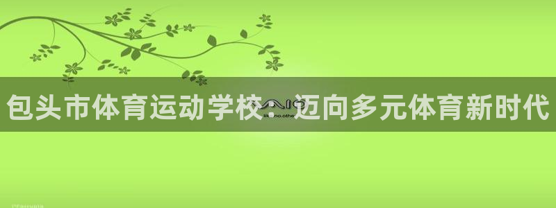 MK体育官网下载联系电话:包头市体育运动学校:迈向多元体育新